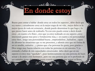 Bueno para entrar a hablar donde estoy en todos los aspectos , debo decir que
soy mateo y actualmente estoy en la mejor etapa de mi vida , mejor dicho es la
mejor época de toda mi existencia , donde puedo determinar lo que hago y lo
que pienso hacer antes de realizarlo. Ya con esto puedo entrar a decir donde
estoy , en cuanto a lo físico , creo que ya estoy realizado en ese aspecto ,estoy
intentando gaanar mas peso y fortalecerme mas, y en cuanto a mi personalidad
estoy bien , tengo una personalidad buena , emprendedora , luchadora , capaz
de afrontar las situaciones que se me presenten, y además creo que mi forma de
ser es amable, caritativa , y pienso que a las personas les gusta, pues gracias a
Dios tengo muy buena relación con todas las personas en mi entorno. Y ya
entrando a hablar de mis capacidades emocionales debo decir que en ese
aspecto si estoy muy “quedado” , pues lastimosamente soy una persona de buen
actuar y de amar a mis hermanos , pero soy una persona que en lo profundo de
sus entrañas siente dolor , y le cuesta sonreír mientras lo que quiere es llorar,
pero esas falencias emocionales , con el tiempo irán sanando.
 