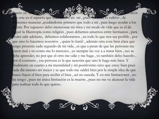 Bueno ya entrando a hablar sobre mis filosofía y mis valores de vida, debo decir
que este es el aspecto que mas resalto en mi , pues día a día lo cultivo , de
diferentes maneras ,ayudándome primero que todo a mi , para luego ayudar a los
demás. Por supuesto debo mencionar mi ética y mi modo de vida que es el de
seguir la filantropía como religión , pues debemos amarnos entre hermanos , para
poder salir adelante, debemos colaborarnos , en todo lo que nos sea posible , por
que sino lo hacemos nosotros , quien lo hará? , además otra cosa bien clara que
tengo presente cada segundo de mi vida , es que a pesar de que las personas me
traten mal y no como me lo merezco , yo siempre las voy a a tratar bien , eso se
debe aprender, no por que el otro me odie y me haga , yo también debo hacerlo ,
por el contrario , esa persona es la que necesita que uno le haga más bien. Y
finalmente en cuanto a mi mentalidad y mi positivismo creo que estoy bien pues
cada día intento ser mejor y se que todo me saldrá bien por la simple idea de que
busco hacer el bien para recibir el bien , así no suceda. Y en mis limitaciones , no
las tengo , pues mi única limitación es la muerte , pues no me va alcanzar la vida
para realizar todo lo que quiero.
 