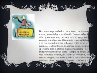 Bueno antes que nada debo mencionar que vivo con mi
mama y con mi abuela y así ha sido durante toda mi
vida , igualmente tengo un papa pero no tengo mucho
contacto con el por qué él tiene más responsabilidades ,
y en esta etapa de mi vida se ha convertido en un ser
realmente irrelevante para mi , tal vez porque no puede
aportarme nada ni afectiva ni económicamente , y es
triste pero realmente es cierto , siempre he llevado una
vida rutinaria y normal , sin salirme de lo común , con
estudio ,amigos , vida social y todo lo que conlleva una
existencia plena , me gusta el deporte , la música y la
literatura y de allí surgen mis principales cualidades .
 