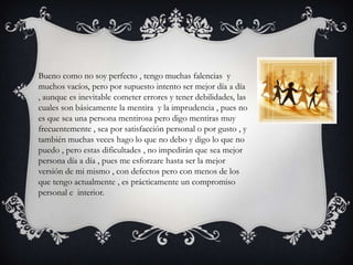 Bueno como no soy perfecto , tengo muchas falencias y
muchos vacíos, pero por supuesto intento ser mejor día a día
, aunque es inevitable cometer errores y tener debilidades, las
cuales son básicamente la mentira y la imprudencia , pues no
es que sea una persona mentirosa pero digo mentiras muy
frecuentemente , sea por satisfacción personal o por gusto , y
también muchas veces hago lo que no debo y digo lo que no
puedo , pero estas dificultades , no impedirán que sea mejor
persona día a día , pues me esforzare hasta ser la mejor
versión de mi mismo , con defectos pero con menos de los
que tengo actualmente , es prácticamente un compromiso
personal e interior.
 