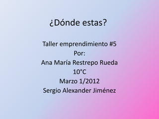 ¿Dónde estas?

Taller emprendimiento #5
           Por:
Ana María Restrepo Rueda
           10°C
       Marzo 1/2012
Sergio Alexander Jiménez
 
