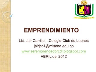 EMPRENDIMIENTO
Lic. Jair Carrillo – Colegio Club de Leones
          jairjcc1@misena.edu.co
  www.seremprendedorcdl.blogspot.com
                ABRIL del 2012
 