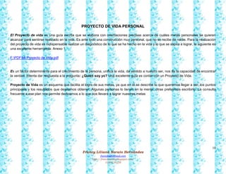 10
Francy Liliana Norato Hernández
fnorato@hotmail.com
http://francinorato.blogspot.com/
3184134228
PROYECTO DE VIDA PERSONAL
El Proyecto de vida es una guía escrita que se elabora con orientaciones precisas acerca de cuáles metas personales se quieren
alcanzar para sentirse realizado en la vida. Es ante todo una construcción muy personal, que no se recibe de nadie. Para la realización
del proyecto de vida es indispensable realizar un diagnóstico de lo que se ha hecho en la vida y lo que se aspira a lograr, la siguiente es
una excelente herramienta: Anexo 1
F:PDFMi Proyecto de Vida.pdf
Es un factor determinante para el crecimiento de la persona, unifica la vida, da sentido a nuestro ser, nos da la capacidad de encontrar
la verdad, Intenta dar respuesta a la pregunta: ¿Quién soy yo? Una excelente guía es contar con un Proyecto de Vida.
Proyecto de Vida es un esquema que facilita el logro de sus metas, ya que en él se describe lo que queremos llegar a ser, los puntos
principales y los resultados que deseamos obtener. Algunas personas lo tienen en la mente, otras preferimos escribirlo. La consulta
frecuente a ese plan nos permite dedicarnos a lo que nos llevará a lograr nuestras metas
 