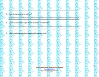 15
Francy Liliana Norato Hernández
fnorato@hotmail.com
http://francinorato.blogspot.com/
3184134228
--------------------------------------------------------------------------------------------------------------------------------------------
--------------------------------------------------------------------------------------------------------------------------------------------
7. ¿Económicamente cómo está hoy?
---------------------------------------------------------------------------------------------------------------------------------------------
----------------------------------------------------------------------------------------------------------------------------------------------
8. ¿Qué ha hecho para lograr dichos resultados económicos?
---------------------------------------------------------------------------------------------------------------------------------------------
----------------------------------------------------------------------------------------------------------------------------------------------
---------------------------------------------------------------------------------------------------------------------------------------------
9. ¿Cuál ha sido su mejor logro en estos últimos diez años?
 