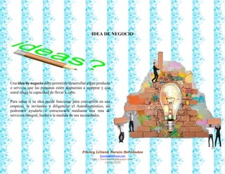 21
Francy Liliana Norato Hernández
fnorato@hotmail.com
http://francinorato.blogspot.com/
3184134228
IDEA DE NEGOCIO
Una idea de negocio debe permitirle desarrollar algún producto
o servicio que las personas estén dispuestas a comprar y que
usted tenga la capacidad de llevar a cabo.
Para saber si su idea puede funcionar para convertirla en una
empresa, le invitamos a diligenciar el Autodiagnóstico, así
podremos ayudarle a estructurarla mediante una ruta de
servicios integral, hecha a la medida de sus necesidades.
 