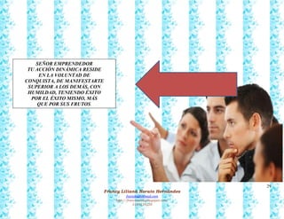 29
Francy Liliana Norato Hernández
fnorato@hotmail.com
http://francinorato.blogspot.com/
3184134228
SEÑOR EMPRENDEDOR
TU ACCIÓN DINÁMICA RESIDE
EN LA VOLUNTAD DE
CONQUISTA, DE MANIFESTARTE
SUPERIOR A LOS DEMÁS, CON
HUMILDAD, TENIENDO ÉXITO
POR EL ÉXITO MISMO, MÁS
QUE POR SUS FRUTOS.
 