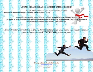 31
Francy Liliana Norato Hernández
fnorato@hotmail.com
http://francinorato.blogspot.com/
3184134228
¿CÓMO DESARROLLAR EL ESPIRITU EMPRENDEDOR?
Ante todo el Emprendedor es un gestor de su propio destino, un LÍDER
Consciente de la problemática social y económica, con PRINCIPIOS ÉTICOS.
El Espíritu Emprendedor, según David Mc Clelland, “es una CAPACIDAD ADQUIRIDA,
No innata, de llevar exitosamente a la práctica ideas útiles que le permiten al ser humano TRASCENDER, distinta a la
motivación de algunas personas al Poder o a la Afiliación”
Recuerde señor emprendedor, el ÉXITO depende solamente de usted mismo y de su determinación
y éste solo se logra con RESULTADOS y no con excusas.
 