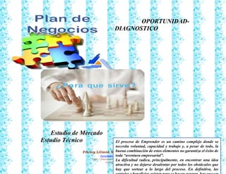 35
Francy Liliana Norato Hernández
fnorato@hotmail.com
http://francinorato.blogspot.com/
3184134228
OPORTUNIDAD-
DIAGNOSTICO
Estudio de Mercado
Estudio Técnico El proceso de Emprender es un camino complejo donde se
necesita voluntad, capacidad y trabajo y, a pesar de todo, la
buena combinación de estos elementos no garantiza el éxito de
toda “aventura empresarial”.
La dificultad radica, principalmente, en encontrar una idea
atractiva y no dejarse desalentar por todos los obstáculos que
hay que sortear a lo largo del proceso. En definitiva, las
 