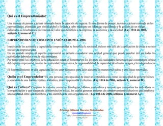 4
Francy Liliana Norato Hernández
fnorato@hotmail.com
http://francinorato.blogspot.com/
3184134228
Qué es el Emprendimiento?
Una manera de pensar y actuar orientada hacia la creación de riqueza. Es una forma de pensar, razonar y actuar centrada en las
oportunidades, planteada con visión global y llevada a cabo mediante un liderazgo equilibrado y la gestión de un riesgo
calculado, su resultado es la creación de valor que beneficia a la empresa, la economía y la sociedad. (Ley 1014 de 2006,
articulo 1, numeral C.)
EMPRENDIMIENTO: CONCEPTO UNIÓN EUROPEA- 2006
Impulsando las actitudes y capacidades empresariales se beneficia la sociedad incluso más allá de la aplicación de éstas a nuevas
iniciativas empresariales.
En un sentido amplio el espíritu empresarial se debería considerar una actitud general que puede resultar útil en todas las
actividades laborales y en la vida cotidiana.
Por tanto entre los objetivos de la educación estará el fomentar en los jóvenes las cualidades personales que constituyen la base
del espíritu empresarial, a saber la creatividad, la iniciativa, la responsabilidad, la capacidad de afrontar riesgos y la independencia.
El Emprendimiento es una capacidad de los seres humanos para salir adelante de manera novedosa y con ideas renovadas.
Quién es el Emprendedor? Es una persona con capacidad de innovar; entendida esta como la capacidad de generar bienes
y servicios de una forma creativa, metódica, ética, responsable y efectiva. (Ley 1014 de 2006, articulo 1, numeral B.)
Qué es Cultura? Conjunto de valores, creencias, ideologías, hábitos, costumbres y normas, que comparten los individuos en
la organización y que surgen de la interrelación social, los cuales generan patrones de comportamiento colectivos que establece
una identidad entre sus miembros y los identifica de otra organización. (Ley 1014 de 2006, articulo 1, numeral A.)
 