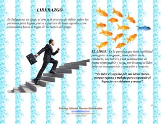 41
Francy Liliana Norato Hernández
fnorato@hotmail.com
http://francinorato.blogspot.com/
3184134228
LIDERAZGO
Es Influencia, es decir, el arte o el proceso de influir sobre las
personas para lograr que se esfuercen de buen agrado y con
entusiasmo hacia el logro de las metas del grupo.
EL LÍDER. Es la persona que tiene habilidad
para guiar a su grupo, para influir en la
conducta, los valores y los sentimientos en
forma responsable y justa, por lo tanto el líder
debe ser transparente, conocedor y honesto.
“El líder es seguido por sus ideas claras,
porque razona y trabaja para conseguir el
logro de sus objetivos y metas”.
 