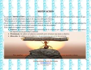 42
Francy Liliana Norato Hernández
fnorato@hotmail.com
http://francinorato.blogspot.com/
3184134228
MOTIVACION
La palabra MOTIVACION se deriva de la palabra motivo, queriendo decir la razón para hacer algo y lo que
produce la acción. Podemos deducir de esto una definición básica:
"Motivación es la razón que empuja a una persona a la acción"
Desde este punto de vista se puede entender cualquier acción de un individuo, positiva o negativa, constructiva
o destructiva, como un intento para satisfacer una de sus necesidades.
Esta conducta requiere varios elementos:
 Esfuerzo. Se refiere a la magnitud o intensidad de la conducta que se exhibe para alcanzar una meta o
un objetivo ya sea personal o laboral.
 Persistencia. Se refiere al esfuerzo sostenido para alcanzar una meta u objetivo.
 Dirección. Se refiere a si el esfuerzo y la persistencia van en la vía correcta
Para motivar a alguien debemos establecer qué es lo que esta persona necesita y desea.
 