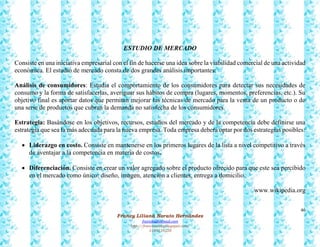46
Francy Liliana Norato Hernández
fnorato@hotmail.com
http://francinorato.blogspot.com/
3184134228
ESTUDIO DE MERCADO
Consiste en una iniciativa empresarial con el fin de hacerse una idea sobre la viabilidad comercial de una actividad
económica. El estudio de mercado consta de dos grandes análisis importantes:
Análisis de consumidores: Estudia el comportamiento de los consumidores para detectar sus necesidades de
consumo y la forma de satisfacerlas, averiguar sus hábitos de compra (lugares, momentos, preferencias, etc.). Su
objetivo final es aportar datos que permitan mejorar las técnicas de mercado para la venta de un producto o de
una serie de productos que cubran la demanda no satisfecha de los consumidores.
Estrategia: Basándose en los objetivos, recursos, estudios del mercado y de la competencia debe definirse una
estrategia que sea la más adecuada para la nueva empresa. Toda empresa deberá optar por dos estrategias posibles:
 Liderazgo en costo. Consiste en mantenerse en los primeros lugares de la lista a nivel competitivo a través
de aventajar a la competencia en materia de costos.
 Diferenciación. Consiste en crear un valor agregado sobre el producto ofrecido para que este sea percibido
en el mercado como único: diseño, imagen, atención a clientes, entrega a domicilio.
www.wikipedia.org
 