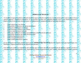 47
Francy Liliana Norato Hernández
fnorato@hotmail.com
http://francinorato.blogspot.com/
3184134228
MODELO DE NEGOCIO
Un modelo de negocio, también es llamado diseño de negocio o diseño empresarial, es el mecanismo por el cual un negocio busca
generar ingresos y beneficios económicos. Es un resumen de cómo una compañía planifica servir a sus clientes (economía).
Implica tanto el concepto de estrategia como su implementación, comprendiendo los siguientes elementos:
• Cómo selecciona a sus clientes
• Cómo define y diferencia sus ofertas de producto
• Cómo crea utilidad para sus clientes
• Cómo consigue y conserva a los clientes
• Cómo se muestra ante el mercado
• Cómo sale al mercado (estrategias de publicidad y distribución de negocios)
• Cómo define las tareas que deben llevarse a cabo
• Cómo configura sus recursos
• Cómo consigue el beneficio
• Cómo establece beneficios sociales
En una definición más actual, podemos decir que un "MODELO DE NEGOCIO describe el modo en que una organización crea,
distribuye y captura la atención de un segmento de mercado".
Esta definición conlleva un tratamiento del concepto que va mucho más allá de la generación de ingresos o gastos y divide el
concepto en partes más pequeñas ( p.ej. Segmentos de clientes, proposición de valor, canales, relación con los clientes, esquema
 