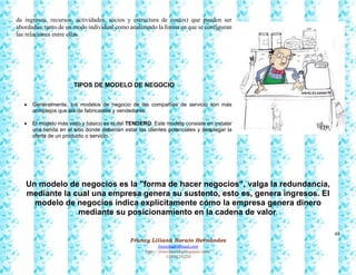 48
Francy Liliana Norato Hernández
fnorato@hotmail.com
http://francinorato.blogspot.com/
3184134228
de ingresos, recursos, actividades, socios y estructura de costos) que pueden ser
abordadas, tanto de un modo individual como analizando la forma en que se configuran
las relaciones entre ellas.
TIPOS DE MODELO DE NEGOCIO
 Generalmente, los modelos de negocio de las compañías de servicio son más
complejos que las de fabricantes y vendedores.
 El modelo más viejo y básico es el del TENDERO. Este modelo consiste en instalar
una tienda en el sitio donde deberían estar los clientes potenciales y desplegar la
oferta de un producto o servicio.
Un modelo de negocios es la "forma de hacer negocios", valga la redundancia,
mediante la cual una empresa genera su sustento, esto es, genera ingresos. El
modelo de negocios indica explícitamente cómo la empresa genera dinero
mediante su posicionamiento en la cadena de valor.
 