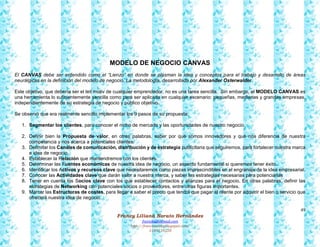 49
Francy Liliana Norato Hernández
fnorato@hotmail.com
http://francinorato.blogspot.com/
3184134228
MODELO DE NEGOCIO CANVAS
El CANVAS debe ser entendido como el “Lienzo” en donde se plasman la idea y conceptos para el trabajo y desarrollo de áreas
neurálgicas en la definición del modelo de negocio. La metodología, desarrollada por Alexander Osterwalder.
Este objetivo, que debería ser el leit motiv de cualquier emprendedor, no es una tarea sencilla. Sin embargo, el MODELO CANVAS es
una herramienta lo suficientemente sencilla como para ser aplicada en cualquier escenario: pequeñas, medianas y grandes empresas,
independientemente de su estrategia de negocio y público objetivo.
Se observó que era realmente sencillo implementar los 9 pasos de su propuesta:
1. Segmentar los clientes, para conocer el nicho de mercado y las oportunidades de nuestro negocio.
2. Definir bien la Propuesta de valor, en otras palabras, saber por qué somos innovadores y qué nos diferencia de nuestra
competencia y nos acerca a potenciales clientes.
3. Delimitar los Canales de comunicación, distribución y de estrategia publicitaria que seguiremos, para fortalecer nuestra marca
e idea de negocio.
4. Establecer la Relación que mantendremos con los clientes.
5. Determinar las Fuentes económicas de nuestra idea de negocio, un aspecto fundamental si queremos tener éxito.
6. Identificar los Activos y recursos clave que necesitaremos como piezas imprescindibles en el engranaje de la idea empresarial.
7. Conocer las Actividades clave que darán valor a nuestra marca, y saber las estrategias necesarias para potenciarlas
8. Tener en cuenta los Socios clave con los que establecer contactos y alianzas para el negocio. En otras palabras, definir las
estrategias de Networking con potenciales socios o proveedores, entre otras figuras importantes.
9. Marcar las Estructuras de costes, para llegar a saber el precio que tendrá que pagar el cliente por adquirir el bien o servicio que
ofrecerá nuestra idea de negocio.
 