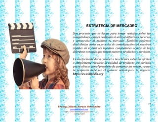 54
Francy Liliana Norato Hernández
fnorato@hotmail.com
http://francinorato.blogspot.com/
3184134228
ESTRATEGIA DE MERCADEO
Son procesos que se hacen para tomar ventajas sobre tus
competidores, esto es realizado al utilizar diferentes recursos
y aprovechar al máximo tu mercado. También podemos
describirlas como un proceso de comunicación con nuestros
clientes en el cual les hacemos conocedores acerca de las
diferentes ventajas que tienen nuestros productos y servicios.
Es una forma de dar a conocer a tus clientes sobre tus ofertas
o simplemente recalcar la calidad de producto y/o servicio
que tú ofreces con el propósito de aumentar tus ventas, ya que
tu propósito debe ser el generar ventas para tu negocio.
https://es.wikipedia.org
 