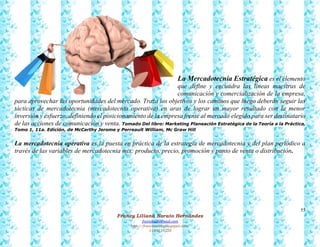 55
Francy Liliana Norato Hernández
fnorato@hotmail.com
http://francinorato.blogspot.com/
3184134228
La Mercadotecnia Estratégica es el elemento
que define y encuadra las líneas maestras de
comunicación y comercialización de la empresa,
para aprovechar las oportunidades del mercado. Traza los objetivos y los caminos que luego deberán seguir las
tácticas de mercadotecnia (mercadotecnia operativa) en aras de lograr un mayor resultado con la menor
inversión y esfuerzo, definiendo el posicionamiento de la empresa frente al mercado elegido para ser destinatario
de las acciones de comunicación y venta. Tomado Del libro: Marketing Planeación Estratégica de la Teoría a la Práctica,
Tomo 1, 11a. Edición, de McCarthy Jerome y Perreault William, Mc Graw Hill
La mercadotecnia operativa es la puesta en práctica de la estrategia de mercadotecnia y del plan periódico a
través de las variables de mercadotecnia mix: producto, precio, promoción y punto de venta o distribución.
 