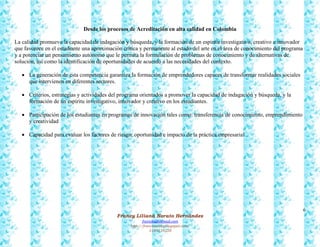6
Francy Liliana Norato Hernández
fnorato@hotmail.com
http://francinorato.blogspot.com/
3184134228
Desde los procesos de Acreditación en alta calidad en Colombia
La calidad promueve la capacidad de indagación y búsqueda, y la formación de un espíritu investigativo, creativo e innovador
que favorece en el estudiante una aproximación crítica y permanente al estado del arte en el área de conocimiento del programa
y a potenciar un pensamiento autónomo que le permita la formulación de problemas de conocimiento y de alternativas de
solución, así como la identificación de oportunidades de acuerdo a las necesidades del contexto.
 La generación de esta competencia garantiza la formación de emprendedores capaces de transformar realidades sociales
que intervienen en diferentes sectores.
 Criterios, estrategias y actividades del programa orientados a promover la capacidad de indagación y búsqueda, y la
formación de un espíritu investigativo, innovador y creativo en los estudiantes.
 Participación de los estudiantes en programas de innovación tales como: transferencia de conocimiento, emprendimiento
y creatividad
 Capacidad para evaluar los factores de riesgo, oportunidad e impacto de la práctica empresarial
 