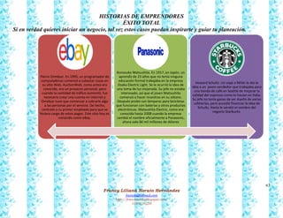 63
Francy Liliana Norato Hernández
fnorato@hotmail.com
http://francinorato.blogspot.com/
3184134228
HISTORIAS DE EMPRENDORES
ÉXITO TOTAL
Si en verdad quieres iniciar un negocio, tal vez estos casos puedan inspirarte y guiar tu planeación.
Pierre Omidyar. En 1995, un programador de
computadoras comenzó a subastar cosas en
su sitio Web. AuctionWeb, como antes era
conocido, era un proyecto personal, pero
cuando la cantidad de tráfico aumentó, fue
necesario crear una cuenta en internet y
Omidyar tuvo que comenzar a cobrarle algo
a las personas por el servicio. De hecho,
contrató a su primer empleado para que se
hiciera cargo de estos pagos. Este sitio hoy es
conocido como eBay.
Konosuke Matsushita. En 1917, en Japón, un
aprendiz de 23 años que no tenía ninguna
educación formal trabajaba en la empresa
Osaka Electric Light. Se le ocurrió la idea de
una toma de luz mejorada. Su jefe no estaba
interesado, así que el joven Matsushita
comenzó a hacer muestras en su sótano.
Después probó con lámparas para bicicletas
que funcionan con baterías y otros productos
electrónicos. Matsushita Electric, como era
conocida hasta 2008 cuando la empresa
cambió el nombre oficialmente a Panasonic,
ahora vale 66 mil millones de dólares
Howard Schultz. Un viaje a Milán le dio la
idea a un joven vendedor que trabajaba para
una tienda de café en Seattle de mejorar la
calidad del espresso como lo hacían en Italia.
Su jefe no tenía ganas de ser dueño de varias
cafeterías, pero accedió financiar la idea de
Schultz. Hasta le vendió el nombre del
negocio Starbucks.
 