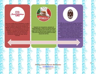 64
Francy Liliana Norato Hernández
fnorato@hotmail.com
http://francinorato.blogspot.com/
3184134228
Ser la cara amable de los colombianos, el café le
cuenta al mundo las historias de un país entero,
de unos cafeteros que durante décadas han
logrado mantener la dedicación y el amor por lo
que hacen, y la de los colombianos que se ven
reflejados en los valores del hombre honesto,
sencillo y trabajador que representa Juan
ValdezGeneramos emociones, bienestar y
satisfacción alrededor del mejor café de
Colombia
Especial, tres mosqueteros, ejemplos de
emprendimiento y tesón con muchas cosas en
común.Con lágrimas este tulueño narra cómo
llegó a Cali sin nada más que sus ganas, y hoy es
uno de los empresarios del calzado con mayor
proyección del País.
En 1980, dos estudiantes del Colegio de Estudios
Superiores de Administración CESA , abren
en Bogotá (Colombia) el primer punto de venta
en la Carrera 11 con calle 85, una pequeña
crepería estilo rústico francés, con su barra en
madera y un ambiente joven e informal.Tres
años más tarde, Crêpes & Waffles abre un nuevo
local en el Centro Internacional el cual se
convirtió en el lugar de los ejecutivos, la barra en
madera y la cartelera de especialidades del
comienzo se transformaron en mesas
individuales con carta y atención especializadas.
 