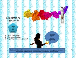 65
Francy Liliana Norato Hernández
fnorato@hotmail.com
http://francinorato.blogspot.com/
3184134228
EXPLORANDO MI
CREATIVIDAD
1. Qué es Creatividad?
2. Cómo nacen las ideas?
2. Porqué hago las cosas diferente?
Cada uno de
nosotros
manifestamos
nuestra
creatividad
desde espacios
muy distintos
que no siempre
son catalogados
dentro del
mismo marco
de referencia
La Creatividad, insisto nuevamente, es una cualidad innata del Ser y al ser pura y valiosa, en
esencia, no la podemos medir. Simplemente, la creatividad es creatividad.
Esencia
de lo
que
somos
 