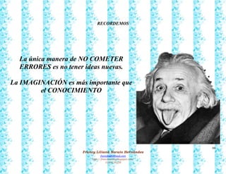 66
Francy Liliana Norato Hernández
fnorato@hotmail.com
http://francinorato.blogspot.com/
3184134228
RECORDEMOS
La única manera de NO COMETER
ERRORES es no tener ideas nuevas.
La IMAGINACIÓN es más importante que
el CONOCIMIENTO
 