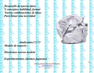 68
Francy Liliana Norato Hernández
fnorato@hotmail.com
http://francinorato.blogspot.com/
3184134228
Desarrollo de nuevas ideas
Y conceptos, habilidad, formar
Nuevas combinaciones de ideas
Para llenar una necesidad
Analicemos!!!!!!!
Modelo de negocio
Diseñemos nuevos modelo
Experimentemos, ideemos juguemos
 