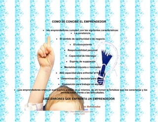 7
Francy Liliana Norato Hernández
fnorato@hotmail.com
http://francinorato.blogspot.com/
3184134228
COMO SE CONCIBE EL EMPRENDEDOR
 los emprendedores cumplen con las siguientes características:
 La constancia.
 El sentido de oportunidad o de negocio.
 El conocimiento
 Responsabilidad personal
 Capacidad de liderazgo
 Espíritu de superación
 Mentalidad inquieta e innovador
 Alta capacidad para enfrentar el fracaso.
 Determinación y decisión para actuar
 Disposición para trabajar en equipo.
 Los emprendedores creen en sus sueños y creen en sí mismos, de ahí toman la fortaleza que los caracteriza y les
permite hacer frente a las dificultades.
DIEZ ERRORES QUE ENFRENTA UN EMPRENDEDOR
 