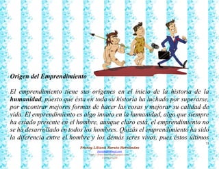 75
Francy Liliana Norato Hernández
fnorato@hotmail.com
http://francinorato.blogspot.com/
3184134228
Origen del Emprendimiento
El emprendimiento tiene sus orígenes en el inicio de la historia de la
humanidad, puesto que ésta en toda su historia ha luchado por superarse,
por encontrar mejores formas de hacer las cosas y mejorar su calidad de
vida. El emprendimiento es algo innato en la humanidad, algo que siempre
ha estado presente en el hombre, aunque claro está, el emprendimiento no
se ha desarrollado en todos los hombres. Quizás el emprendimiento ha sido
la diferencia entre el hombre y los demás seres vivos, pues éstos últimos
 