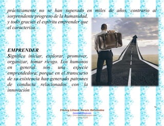76
Francy Liliana Norato Hernández
fnorato@hotmail.com
http://francinorato.blogspot.com/
3184134228
prácticamente no se han superado en miles de años, contrario al
sorprendente progreso de la humanidad,
y todo gracias el espíritu emprender que
el caracteriza.
EMPRENDER
Significa iniciar, explorar, promover,
organizar, tomar riesgo. Los humanos
en general son una especie
emprendedora, porque en el transcurso
de su existencia han generado patrones
de conducta relacionados con la
innovación
 