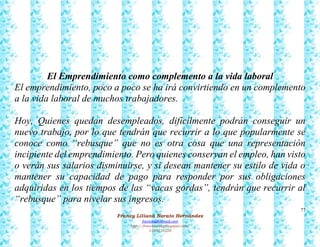 77
Francy Liliana Norato Hernández
fnorato@hotmail.com
http://francinorato.blogspot.com/
3184134228
El Emprendimiento como complemento a la vida laboral
El emprendimiento, poco a poco se ha irá convirtiendo en un complemento
a la vida laboral de muchos trabajadores.
Hoy, Quienes quedan desempleados, difícilmente podrán conseguir un
nuevo trabajo, por lo que tendrán que recurrir a lo que popularmente se
conoce como “rebusque” que no es otra cosa que una representación
incipiente del emprendimiento. Pero quienes conservan el empleo, han visto
o verán sus salarios disminuirse, y si desean mantener su estilo de vida o
mantener su capacidad de pago para responder por sus obligaciones
adquiridas en los tiempos de las “vacas gordas”, tendrán que recurrir al
“rebusque” para nivelar sus ingresos.
 