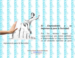 78
Francy Liliana Norato Hernández
fnorato@hotmail.com
http://francinorato.blogspot.com/
3184134228
El Emprendedor y su
importancia para la Sociedad:
Por los mismos rasgos y
características que hemos definido,
el Emprendedor se llega a convertir
en un elemento referente de gran
importancia para la Sociedad.
 