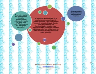 83
Francy Liliana Norato Hernández
fnorato@hotmail.com
http://francinorato.blogspot.com/
3184134228
El Producto Mínimo Viable es el
producto más pequeño que tú
puedes construir y que crea valor al
mercado al que te diriges. Cuanto
antes encontremos que
funcionalidades encajan mejor
en nuestro PMV para lograr nuestros
objetivos, antes nos centraremos en
todos nuestros recursos en crear la
mejor solución.
Te ayuda a testear
tus suposiciones
iniciales
minimizando el
máximo de trabajo,
es decir ¿con
este PMV logramos
los resultados
esperados?
De esta manera
desperdiciamos
menos tiempo,
recursos
 