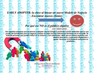84
Francy Liliana Norato Hernández
fnorato@hotmail.com
http://francinorato.blogspot.com/
3184134228
EARLY ADOPTER: la clave al lanzar un nuevo Modelo de Negocio
Encontrar nuevos clientes
Por qué ese NO es el público objetivo
Son aquellas personas que se atreven a adoptar una tecnología o producto cuando entienden que su uso
puede ser beneficioso para su negocio, aunque no haya muchas referencias similares en el mercado. Se
trata de personas que pueden influir en su entorno y son respetados, dado que en ciertos aspectos son
modelo para otros, y que están dispuestos a
gastar recursos si el producto soluciona su
problema.
LOS VISIONARIOS
 