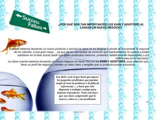 85
Francy Liliana Norato Hernández
fnorato@hotmail.com
http://francinorato.blogspot.com/
3184134228
¿POR QUÉ SON TAN IMPORTANTES LOS EARLY ADOPTERS AL
LANZAR UN NUEVO NEGOCIO?
Cuando estamos lanzando un nuevo producto o servicio la clave no es dirigirse a donde se encuentran la mayoría
de los clientes, a esa gran masa… ya que tienen demandas de producto que habitualmente no vamos a poder
satisfacer en la fase actual (dado que piden productos maduros, probados, estéticamente impecables y con
referencias en el mercado).
La clave cuando estamos lanzando un nuevo negocio es hacer foco en los EARLY ADOPTERS, esos clientes que
tiene un perfil de negocio y sienten un dolor claro y tangible que tu producto puede solucionar
Ese dolor será el que hará que ignore
los pequeños problemas que puedan
surgir al usar tu producto o la falta de
referencias… y hará que esté
dispuesto a trabajar contigo para
mejorar el producto. Todo esto hace
que sea clave comprender qué le
mueve, cómo es y sus problemas
 