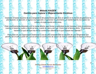 88
Francy Liliana Norato Hernández
fnorato@hotmail.com
http://francinorato.blogspot.com/
3184134228
Método KAIZEN
Cambio para mejorar o Mejoramiento Continuo
Implantar el kaizen requiere de una reingeniería del pensamiento que lleve al cambio en la manera de gestionar la
planificación, la dirección, el layout, la producción, el personal, los inventarios, el mantenimiento, la calidad, los
costes y la organización entre otras.
Estar continuamente preparado, con la mente abierta, para revisar y replantear lo que hacemos, como lo hacemos,
cuando lo hacemos, quién y donde se hace, cuanto se hace y por qué. Como dice el famoso dicho: “Si continúas
haciendo lo que siempre has hecho continuarás obteniendo lo que siempre has obtenido”.
Para pasar de una organización tradicional a una de alta competitividad se requiere de una reingeniería que
permita dar el salto a partir del cual se estará en condiciones de aplicar de manera sistemática la mejora continua
 
