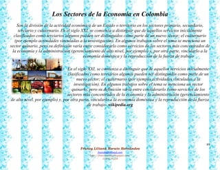 89
Francy Liliana Norato Hernández
fnorato@hotmail.com
http://francinorato.blogspot.com/
3184134228
Los Sectores de la Economía en Colombia
Son la división de la actividad económica de un Estado o territorio en los sectores primario, secundario,
terciario y cuaternario. En el siglo XXI, se comienza a distinguir que de aquellos servicios inicialmente
clasificados como terciarios algunos pueden ser distinguidos como parte de un nuevo sector; el cuaternario
(por ejemplo actividades vinculadas a la investigación). En algunos trabajos sobre el tema se menciona un
sector quinario, pero su definición varía entre considerarlo como servicios de los sectores más concentrados de
la economía y la administración (gerenciamiento de alto nivel, por ejemplo) y, por otra parte, vincularlo a la
economía doméstica y la reproducción de la fuerza de trabajo
En el siglo XXI, se comienza a distinguir que de aquellos servicios inicialmente
clasificados como terciarios algunos pueden ser distinguidos como parte de un
nuevo sector; el cuaternario (por ejemplo actividades vinculadas a la
investigación). En algunos trabajos sobre el tema se menciona un sector
quinario, pero su definición varía entre considerarlo como servicios de los
sectores más concentrados de la economía y la administración (gerenciamiento
de alto nivel, por ejemplo) y, por otra parte, vincularlo a la economía doméstica y la reproducción de la fuerza
de trabajo- wikipedia.org
 