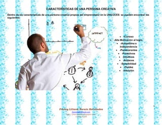 9
Francy Liliana Norato Hernández
fnorato@hotmail.com
http://francinorato.blogspot.com/
3184134228
CARACTERÍSTICAS DE UNA PERSONA CREATIVA
Dentro de las características de una persona creativa propias del emprendedor en la UNICUCES se pueden encontrar las
siguientes:
 -Curioso
 -Alta Motivación al logro.
 -Autoestima e
Independencia
 -Perseverantes
 -Proactivos
 -Intuitivos
 -Audaces
 -Sensibilidad
 -Fluidez
 -Intuición
 