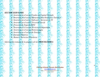 91
Francy Liliana Norato Hernández
fnorato@hotmail.com
http://francinorato.blogspot.com/
3184134228
SECTOR SERVICIOS
 Inversión en el sector Fondos de Capital Privado
 Inversión en el sector Infraestructura Hotelera y Turística
 Inversión en el sector Software y Servicios de TI
 Inversión en el sector Tercerización de
 Procesos de Negocio BPO
 Inversión en el sector Servicios Compartidos
 Inversión en el sector Biotecnología
 Inversión en el sector de Energía
 Energía Eléctrica
 Bienes y Servicios Petroleros
Información tomada de la página web de PROCOLOMBIA
 