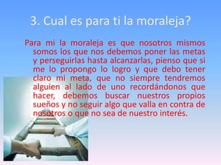 3. Cual es para ti la moraleja?
Para mi la moraleja es que nosotros mismos
  somos los que nos debemos poner las metas
  y perseguirlas hasta alcanzarlas, pienso que si
  me lo propongo lo logro y que debo tener
  claro mi meta, que no siempre tendremos
  alguien al lado de uno recordándonos que
  hacer, debemos buscar nuestros propios
  sueños y no seguir algo que valla en contra de
  nosotros o que no sea de nuestro interés.
 