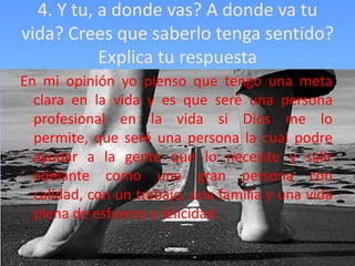 4. Y tu, a donde vas? A donde va tu
vida? Crees que saberlo tenga sentido?
           Explica tu respuesta
En mi opinión yo pienso que tengo una meta
  clara en la vida y es que seré una persona
  profesional en la vida si Dios me lo
  permite, que seré una persona la cual podre
  ayudar a la gente que lo necesite y salir
  adelante como una gran persona con
  calidad, con un trabajo, una familia y una vida
  plena de esfuerzo y felicidad.
 