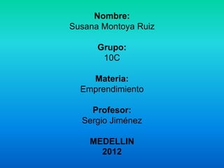 Nombre:
Susana Montoya Ruiz

      Grupo:
       10C

    Materia:
  Emprendimiento

    Profesor:
  Sergio Jiménez

    MEDELLIN
      2012
 