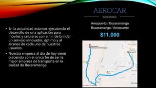 • En la actualidad estamos ejecutando el
desarrollo de una aplicación para
móviles y celulares con el fin de brindar
un servicio innovador, óptimo y al
alcance de cada uno de nuestros
usuarios.
• Nuestra empresa al día de hoy viene
creciendo con el único fin de ser la
mejor empresa de transporte en la
ciudad de Bucaramanga.
 