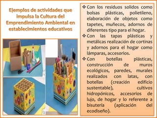 Con los residuos solidos como
bolsas plásticas, polietileno,
elaboración de objetos como
tapetes, muñecos, adornos de
diferentes tipo para el hogar.
Con las tapas plásticas y
metálicas realización de cortinas
y adornos para el hogar como
lámparas, accesorios.
Con botellas plásticas,
construcción de muros
ecológicos, paredes, murales
realizados con latas, con
botellas (creación edificio
sustentable), cultivos
hidropónicos, accesorios de
lujo, de hogar y lo referente a
bisutería (aplicación del
ecodiseño).
 