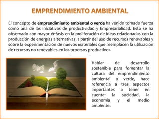 El concepto de emprendimiento ambiental o verde ha venido tomado fuerza
como una de las iniciativas de productividad y Empresarialidad. Esto se ha
observado con mayor énfasis en la proliferación de ideas relacionadas con la
producción de energías alternativas, a partir del uso de recursos renovables y
sobre la experimentación de nuevos materiales que reemplacen la utilización
de recursos no renovables en los procesos productivos.
Hablar de desarrollo
sostenible para fomentar la
cultura del emprendimiento
ambiental o verde, hace
referencia a tres aspectos
importantes a tener en
cuenta: la sociedad, la
economía y el medio
ambiente.
 