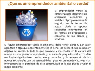 El emprendedor verde se
caracteriza por integrar el eje
ambiental, económico y
social en el propio modelo de
negocio en la forma de
actuar diaria y aportar
soluciones innovadoras en
las formas de producción y
consumo de los bienes y
servicios.
El futuro emprendedor verde o ambiental debe tener claro: 1. dar valor
agregado a algo que aparentemente no lo tiene: los desperdicios, residuos y
objetos del medio. 2. todo lo que proyecte y materialice en la cultura del
ahorro es una ganancia importante y la suma de pequeños esfuerzos dan
resultados significativos, productivos y rentables. 3. la integración de las
nuevas tecnologías con la sustentabilidad pues en un mundo cada vez más
interconectado el potencial de esta conectividad es lo que puede ayudar al
medio ambiente.
 