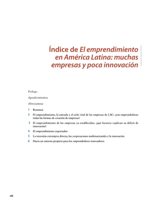 Índice de El emprendimiento
en América Latina: muchas
empresas y poca innovación

Prólogo
Agradecimientos
Abreviaturas

1	Resumen
2	 emprendimiento, la entrada y el ciclo vital de las empresas de LAC: ¿son emprendedoras
El
todas las formas de creación de empresas?

3	 emprendimiento de las empresas ya establecidas: ¿qué factores explican su déficit de
El
innovación?

4	 El emprendimiento exportador
5	 La inversión extranjera directa, las corporaciones multinacionales y la innovación
6	 Hacia un entorno propicio para los emprendedores innovadores

viii

 