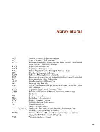 Abreviaturas

APE	
API	
BEEPS 	
CMN	
CPCR 	
CRC	
DPI	
EAP4	
ECA	
ECI	
GIRP 	
I+D	
LAC	
LAC5	
MPPI 	
PIB 	
PPA	
PYME	
PTF	
SA	
TLC	
TLC RD-CA-EUA	
USPTO 	
VCR	

Agencia promotora de las exportaciones
Agencia promotora de la inversión
Encuestas de Empresas (por sus siglas en inglés, Business Environment
and Enterprise Performance Surveys)
Corporación multinacional
Capital privado y capital riesgo
Centro Regional de Competencia para América Latina
Derechos de propiedad intelectual
Indonesia, Malasia, Filipinas y Tailandia
Europa y Asia central (por sus siglas en inglés, Europe and Central Asia)
Encuestas sobre el Clima de Inversión
Guía Internacional del Riesgo-País
Investigación y desarrollo
América Latina y el Caribe (por sus siglas en inglés, Latin America and
the Caribbean)
Argentina, Brasil, Chile, Colombia y México
Estudio Mundial sobre las Mejores Prácticas de Promoción de
Inversiones
Producto interior bruto
Paridad del poder adquisitivo
Pequeña y mediana empresa
Productividad total de los factores
Sistema armonizado
Tratado de libre comercio
Tratado de Libre Comercio entre República Dominicana, Centroamérica y Estados Unidos de América
Oficina de Patentes y Marcas de Estados Unidos (por sus siglas en
inglés, U.S. Patent and Trademark Office)
Ventaja comparativa revelada

		ix

 