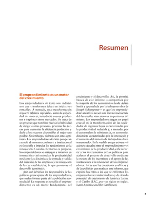Resumen

El emprendimiento es un motor
del crecimiento
Los emprendedores de éxito son individuos que transforman ideas en iniciativas
rentables. A menudo, esta transformación
requiere talentos especiales, como la capacidad de innovar, introducir nuevos productos y explorar otros mercados. Se trata de
un proceso que también precisa la habilidad
de dirigir a otras personas, priorizar las tareas para aumentar la eficiencia productiva y
darle a los recursos disponibles el mejor uso
posible. Sin embargo, no basta con estas aptitudes. Los emprendedores de éxito prosperan
cuando el entorno económico e institucional
es favorable e impulsa los rendimientos de la
innovación. Cuando el entorno es propicio,
los emprendedores se arriesgan e invierten en
innovación y así estimulan la productividad
mediante las dinámicas de entrada y salida
del mercado de las empresas y la innovación
de las ya establecidas, lo que promueve el
desarrollo económico.
¿Por qué deberían los responsables de las
políticas preocuparse de los emprendedores,
que suelen formar parte de la población acomodada? La respuesta es sencilla: el emprendimiento es un motor fundamental del

crecimiento y el desarrollo. Así, la premisa
básica de este informe —compartida por
la mayoría de los economistas desde Adam
Smith y apuntalada por la influyente obra de
Joseph Schumpeter— es que los emprendedores creativos no son una mera consecuencia
del desarrollo, sino motores importantes del
mismo. Los emprendedores juegan un papel
crucial en la transformación de las sociedades de ingresos bajos caracterizadas por
la productividad reducida y, a menudo, por
el autoempleo de subsistencia, en economías
dinámicas caracterizadas por la innovación y
el aumento del número de trabajadores bien
remunerados. En la medida en que existen relaciones causales entre el emprendimiento y el
crecimiento de la productividad, cabe recurrir a los instrumentos de las políticas para
acelerar el proceso de desarrollo mediante
la mejora de los incentivos y el apoyo de las
instituciones a la innovación de los emprendedores. Estas son las cuestiones analíticas y
de las políticas que motivan este informe, que
explora los retos a los que se enfrentan los
emprendedores transformadores y de elevado
potencial de crecimiento de América Latina
y el Caribe (LAC, por sus siglas en inglés,
Latin America and the Caribbean).

		1

 