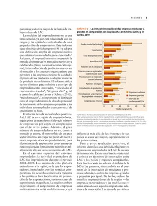Re s u m e n   
3

porcentaje cada vez mayor de la fuerza de trabajo urbana de LAC.
La medición del emprendimiento no es una
tarea sencilla, ya que está relacionada con los
rasgos y las aptitudes individuales de una
pequeña élite de empresarios. Este informe
sigue el trabajo de Schumpeter (1911) y adopta
una definición amplia de emprendimiento
que enfatiza las novedades para el mercado.2
Así pues, el emprendimiento comprende la
entrada de empresas en mercados nuevos o ya
establecidos (tanto nacionales como extranjeros), la introducción de productos nuevos en
el mercado y los avances organizativos que
permiten a las empresas mejorar la calidad o
el precio de los productos o adoptar maneras
de producir más eficientes. El informe utiliza
varios términos para referirse a este tipo de
emprendimiento innovador, “vinculado al
crecimiento elevado”, “de gama alta” y, tal
y como lo califican Lerner y Schoar (2010),
“transformador”. Lo importante es distinguir
entre el emprendimiento de elevado potencial
de crecimiento de las empresas pequeñas y los
individuos autoempleados cuyo potencial de
crecimiento es bajo.
El informe desvela varios hechos positivos.
Así, LAC es una región de emprendedores,
según pone de manifiesto el elevado número
de empresarios per cápita en comparación
con el de otros países. Además, el gran
número de emprendedores no es, como a
menudo se asume, el mero reflejo de un gran
sector informal en el que no paran de nacer y
morir empresas de escasa productividad, pues
el porcentaje de empresarios cuyas empresas
están registradas formalmente también es relativamente alto en varias economías de LAC.
En el extremo superior del universo
emprendedor, la actividad exportadora de
LAC fue impresionante durante el periodo
2004–2009. Los vientos de cola globales
estimularon a la región, en la que los exportadores, impulsados por las ventajas comparativas, los acuerdos comerciales recientes
y las políticas bien focalizadas de promoción de las exportaciones, tuvieron tasas de
supervivencia magníficas. La región también
experimentó el surgimiento de empresas
multinacionales —las multilatinas—, cuya

GRÁFICO 2  La prima de innovación de las empresas medianas y
grandes en comparación con las pequeñas en América Latina y el
Caribe, 2010

Productividad del trabajo
Exportadora
Tasa de exportaciones
Invirtió en I+D
Patentes en el extranjero
Patentes, marcas registradas
o derechos de autor
Proceso nuevo o mejorado
sustancialmente
Patentes en el país
Introducción de productos
nuevos
Tecnología de una empresa
de propiedad extranjera

Empresas medianas
Empresas grandes
Intervalo de
confianza del 95%

Coopera para innovar
0

10

20
30
Efecto marginal (%)

40

50

Fuente: Banco Mundial, cálculos basados en la Encuesta de Empresas de 2010.
Nota: Las barras representan el efecto marginal de las variables dicotómicas que identifican a las
empresas medianas y grandes en una regresión en la que se incluyen también las características
del país, la empresa y el sector. Las empresas pequeñas, medianas y grandes tienen 0–50, 51–100 y
más de 100 empleados, respectivamente. Se calcularon errores estándar robustos. Todos los países
tienen el mismo peso en los promedios regionales. I+D = investigación y desarrollo.

influencia más allá de las fronteras de sus
países es cada vez mayor, especialmente en
los países vecinos.
Pese a estos resultados positivos, el
informe identifica una debilidad flagrante en
el panorama emprendedor de LAC: la escasez
de innovación. Existe una brecha sustancial
y crónica en términos de innovación entre
LAC y los países y regiones comparables.
Esta brecha existe no solo en el ámbito de la
I+D y las patentes, sino también en el contexto de la innovación de productos y procesos; además, la sufren las empresas grandes
y pequeñas por igual. De hecho, incluso las
estrellas emprendedoras de la región —las
empresas exportadoras y las multilatinas—
están atrasadas en aspectos importantes relativos a la innovación. Las tasas de entrada en

 
